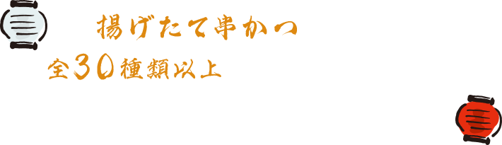 揚げたて串かつが次々と！全30種類以上のこだわりの串かつと創作料理をお楽しみいただけます。