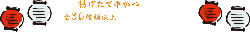 揚げたて串かつが次々と！全30種類以上のこだわりの串かつと創作料理をお楽しみいただけます。